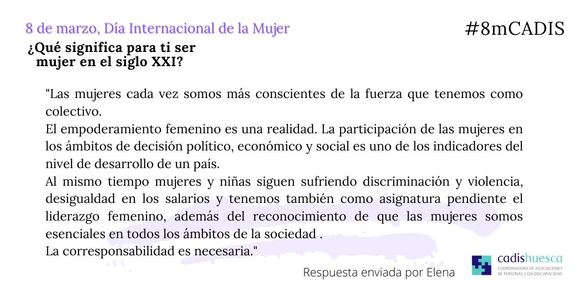 "Las mujeres cada vez somos más conscientes de la fuerza que tenemos como colectivo.El empoderamiento femenino es una realidad.La participación de las mujeres en los ámbitos de decisión político, económico y social es uno de los indicadores del nivel de desarrollo de un país. Al mismo tiempo mujeres y niñas siguen sufriendo discriminación y violencia, desigualdad en los salarios y tenemos también como asignatura pendiente el liderazgo femenino, además del reconocimiento de que las mujeres somos esenciales en todos los ámbitos de la sociedad . La corresponsabilidad es necesaria"